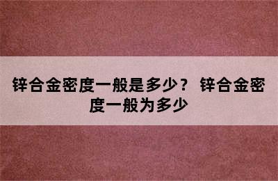 锌合金密度一般是多少？ 锌合金密度一般为多少